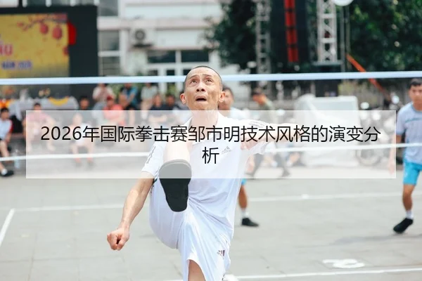 2026年国际拳击赛邹市明技术风格的演变分析