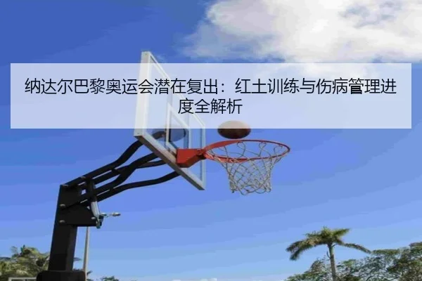 纳达尔巴黎奥运会潜在复出：红土训练与伤病管理进度全解析
