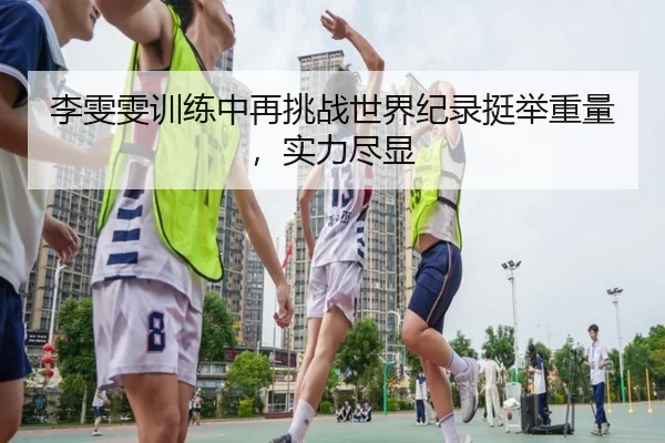 李雯雯训练中再挑战世界纪录挺举重量，实力尽显