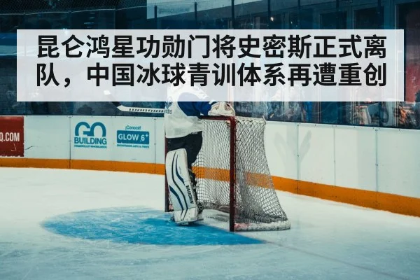 昆仑鸿星功勋门将史密斯正式离队，中国冰球青训体系再遭重创