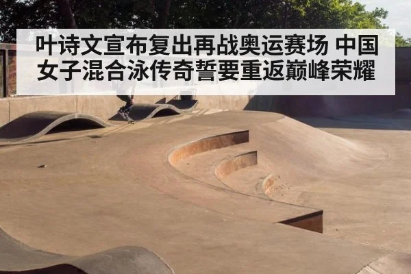 叶诗文宣布复出再战奥运赛场 中国女子混合泳传奇誓要重返巅峰荣耀