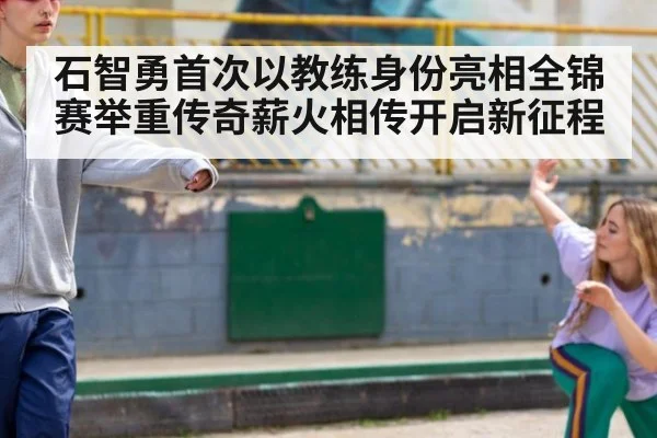 石智勇首次以教练身份亮相全锦赛举重传奇薪火相传开启新征程